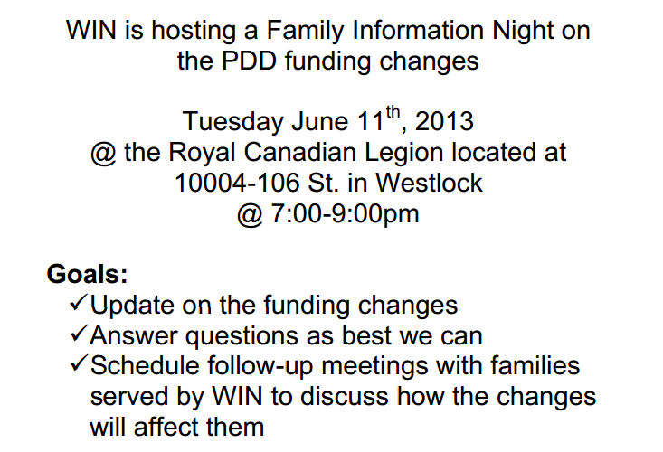 WIN is hosting a Family Information Night on  the PDD funding changes Tuesday June 11th, 2013 @ the Royal Canadian Legion located at  10004-106 St. in Westlock @ 7:00-9:00pm Goals: ?Update on the funding changes ?Answer questions as best we can ?Schedule follow-up meetings with families  served by WIN to discuss how the changes  will affect them